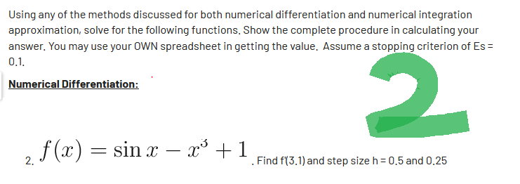 Using any of the methods discussed for both numerical differentiation and numerical integration
approximation, solve for the following functions. Show the complete procedure in calculating your
answer. You may use your OWN spreadsheet in getting the value. Assume a stopping criterion of Es=
0.1.
Numerical Differentiation:
2
f(x) = sin x - x³ + 1
2.
Find f(3.1) and step size h = 0.5 and 0.25