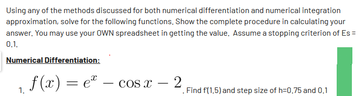 Using any of the methods discussed for both numerical differentiation and numerical integration
approximation, solve for the following functions. Show the complete procedure in calculating your
answer. You may use your OWN spreadsheet in getting the value. Assume a stopping criterion of Es=
0.1.
Numerical Differentiation:
f(x) = e = cos x
2
1.
Find f(1.5) and step size of h=0.75 and 0.1