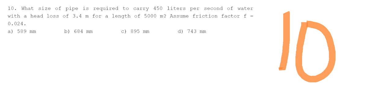 10. What size of pipe is required to carry 450 liters per second of water
with a head loss of 3.4 m for a length of 5000 m? Assume friction factor f =
0.024.
a) 589 mm
b) 684 mm
c) 895 mm
d) 743 mm
10