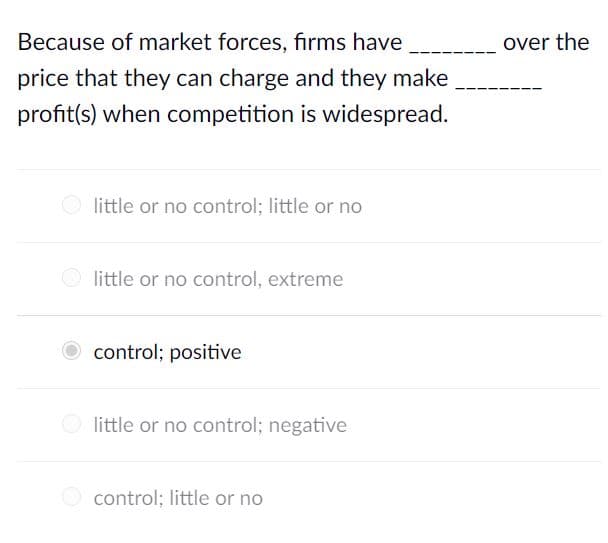 Because of market forces, firms have
over the
price that they can charge and they make
profit(s) when competition is widespread.
little or no control; little or no
little or no control, extreme
control; positive
little or no control; negative
O control; little or no
