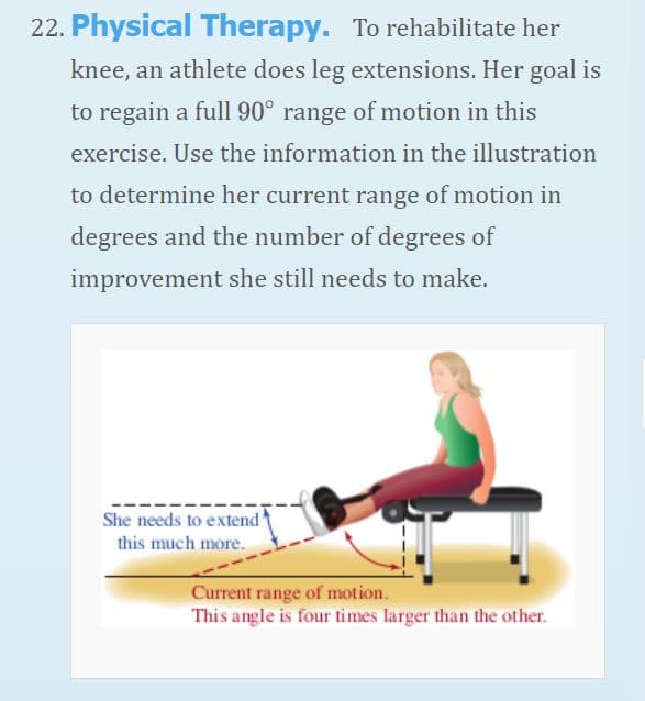 22. Physical Therapy. To rehabilitate her
knee, an athlete does leg extensions. Her goal is
to regain a full 90° range of motion in this
exercise. Use the information in the illustration
to determine her current range of motion in
degrees and the number of degrees of
improvement she still needs to make.
She needs to extend
this much more.
Current range of motion.
This angle is four times larger than the other.
