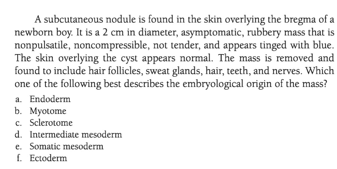 A subcutaneous nodule is found in the skin overlying the bregma of a
newborn boy. It is a 2 cm in diameter, asymptomatic, rubbery mass that is
nonpulsatile, noncompressible, not tender, and appears tinged with blue.
The skin overlying the cyst appears normal. The mass is removed and
found to include hair follicles, sweat glands, hair, teeth, and nerves. Which
one of the following best describes the embryological origin of the mass?
a. Endoderm
b. Myotome
c. Sclerotome
d. Intermediate mesoderm
e. Somatic mesoderm
f. Ectoderm

