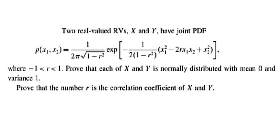 Two real-valued RVs, X and Y, have joint PDF
1
p(x1, x2) =
exp
2TV1-
2(1 - r?)
where -1 <r< 1. Prove that cach of X and Y is normally distributed with mean 0 and
variance 1.
Prove that the number r is the correlation coefficient of X and Y.
