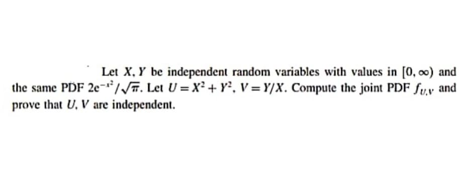 Let X, Y be independent random variables with values in [0, 0) and
the same PDF 2e-//. Let U = X² + Y, V = Y/X. Compute the joint PDF fu.v and
prove that U, V are independent.
