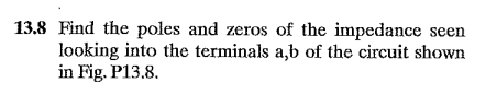 13.8 Find the poles and zeros of the impedance seen
looking into the terminals a,b of the circuit shown
in Fig. P13.8.
