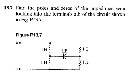 13.7 Find the poles and zeros of the impedance seen
looking into the terminals a,b of the circuit shown
in Fig. P13.7
Figure P13.7
1H
1F
10
1H
10
be
