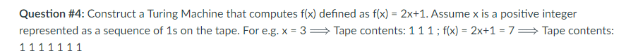 Question #4: Construct a Turing Machine that computes f(x) defined as f(x) = 2x+1. Assume x is a positive integer
represented as a sequence of 1s on the tape. For e.g. x = 3= Tape contents: 1 1 1 ; f(x) = 2x+1=7⇒ Tape contents:
1111111