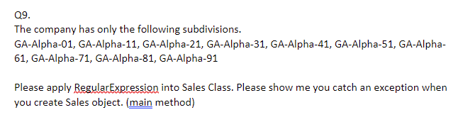 Q9.
The company has only the following subdivisions.
GA-Alpha-01, GA-Alpha-11, GA-Alpha-21, GA-Alpha-31, GA-Alpha-41, GA-Alpha-51, GA-Alpha-
61, GA-Alpha-71, GA-Alpha-81, GA-AIlpha-91
Please apply RegularExpression into Sales Class. Please show me you catch an exception when
you create Sales object. (main method)
