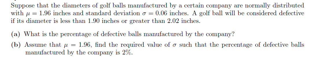 Suppose that the diameters of golf balls manufactured by a certain company are normally distributed
with u = 1.96 inches and standard deviation o = 0.06 inches. A golf ball will be considered defective
if its diameter is less than 1.90 inches or greater than 2.02 inches.
(a) What is the percentage of defective balls manufactured by the company?
(b) Assume that u = 1.96, find the required value of o such that the percentage of defective balls
manufactured by the company is 2%.
