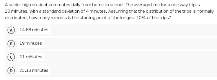 A senior high student commutes daily from home to school. The average time for a one way trip is
20 minutes, with a standard deviation of 4 minutes. Assuming that the distribution of the trips is normally
distributed, how many minutes is the starting point of the longest 10% of the trips?
A 14.88 minutes
B
19 minutes
c 21 minutes
25.13 minutes
