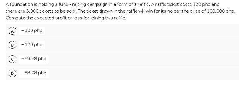 A foundation is holding a fund - raising campaign in a form of a raffle. Araffle ticket costs 120 php and
there are 5,000 tickets to be sold. The ticket drawn in the raffle will win for its holder the price of 100,000 php.
Compute the expected profit or loss for joining this raffle.
(A
-100 php
В
-120 php
-99.98 php
-88.98 php
