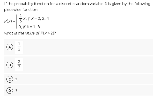 If the probability function for a discrete random variable X is given by the following
piecewise function:
증x,FX=0, 2,4
P(X) ={ 6
( 0, if X = 1, 3
what is the value of P(x>2)?
1
(A
3
2
3
1
B.
