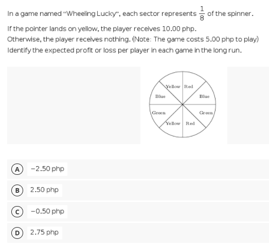 In a game named "Wheeling Lucky", each sector represents of the spinner.
If the pointer lands on yellow, the player receives 10.00 php.
Otherwise, the player receives nothing. (Note: The game costs 5.00 php to play)
Identify the expected profit or loss per player in each game in the long run.
Vellow Red
Blue
Blue
Green
Green
Yellow Red
A
-2.50 php
2.50 php
-0.50 php
2.75 php
