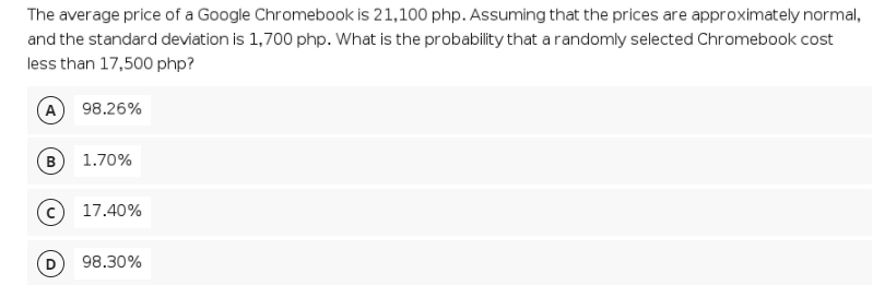 The average price of a Google Chromebook is 21,100 php. Assuming that the prices are approximately normal,
and the standard deviation is 1,700 php. What is the probability that a randomly selected Chromebook cost
less than 17,500 php?
A
98.26%
B
1.70%
c) 17.40%
98.30%
