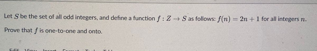 Let S be the set of all odd integers, and define a function f : Z S as follows: f(n) = 2n +1 for all integers n.
Prove that f is one-to-one and onto.
Edif
