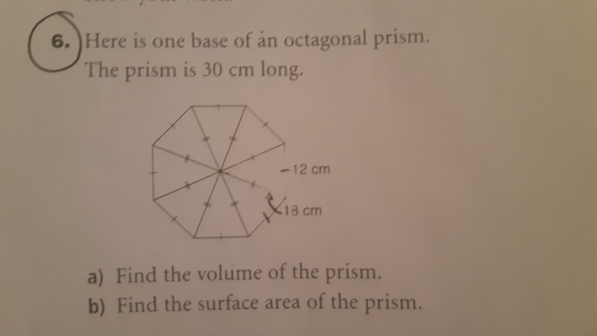 6. Here is one base of án octagonal prism.
The prism is 30 cm long.
-12 cm
K13 cm
a) Find the volume of the prism.
b) Find the surface area of the prism.
