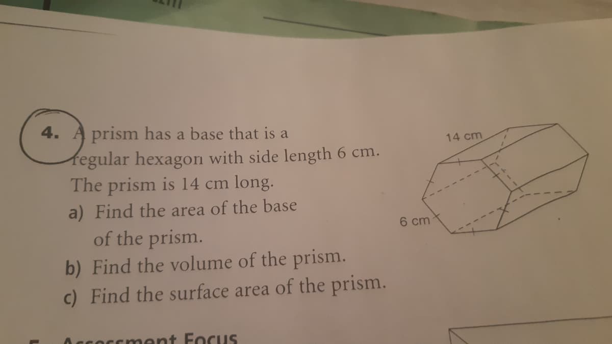 4. A prism has a base that is a
14 cm
fegular hexagon with side length 6 cm.
The prism is 14 cm long.
a) Find the area of the base
of the prism.
b) Find the volume of the prism.
c) Find the surface area of the prism.
6 cm
Occoccment Focus
