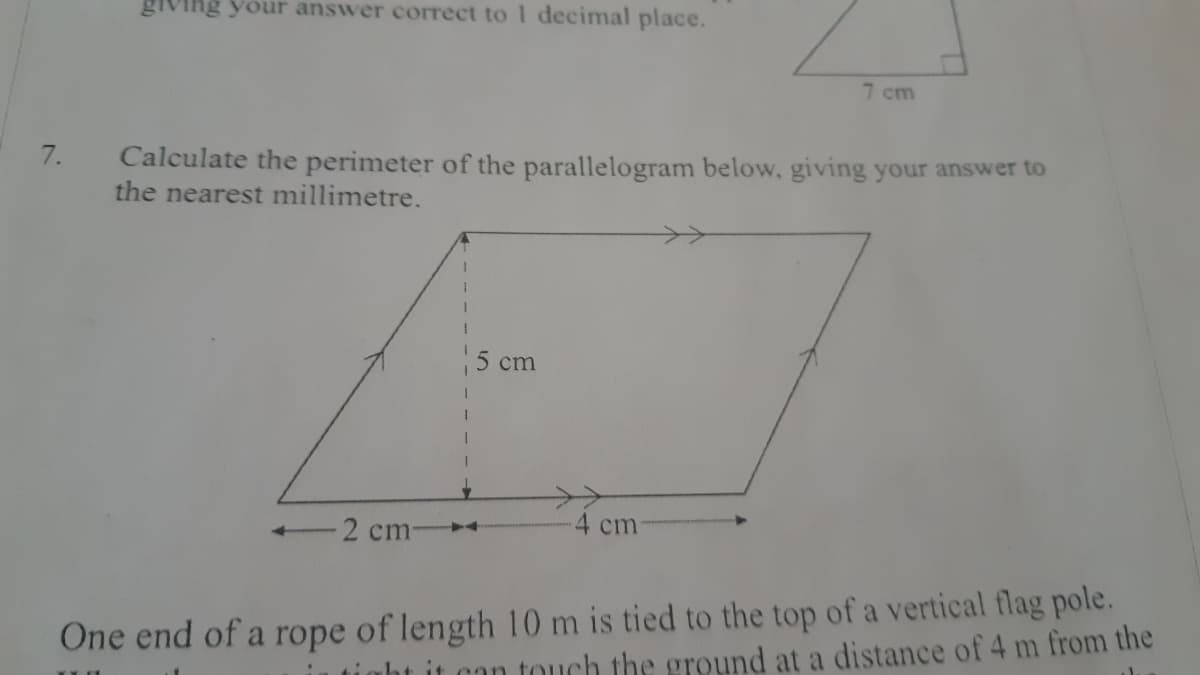 giving your answer correct to 1 decimal place.
7 cm
7.
Calculate the perimeter of the parallelogram below, giving your answer to
the nearest millimetre.
5 cm
>>
4 cm
2 cm-
One end of a rope of length 10 m is tied to the top of a vertical flag pole.
it can touch the ground at a distance of 4 m from the
