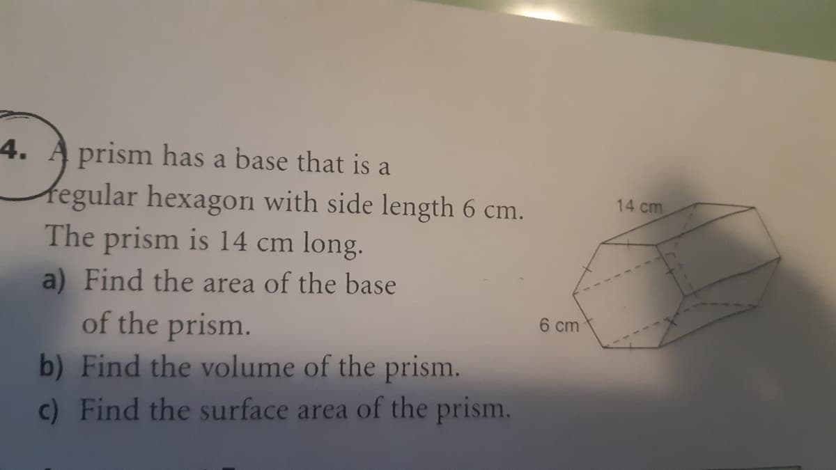 4. A prism has a base that is a
fegular hexagon with side length 6 cm.
The prism is 14 cm long.
a) Find the area of the base
of the prism.
b) Find the volume of the prism.
c) Find the surface area of the prism.
14 cm
6 cm
