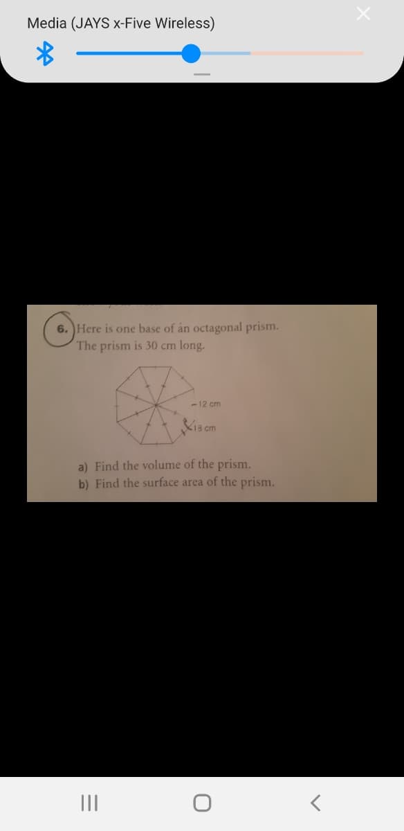 Media (JAYS x-Five Wireless)
6. Here is one base of án octagonal prism.
The prism is 30 cm long.
-12 cm
K13 cm
a) Find the volume of the prism.
b) Find the surface area of the prism.
II
