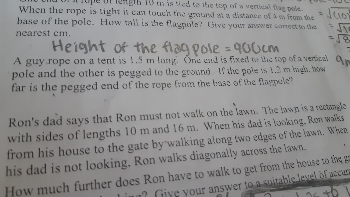 th 10 m is tied to the top of a vertical flag pole.
When the rope is tight it can touch the ground at a distance of 4 m from the
base of the pole. Howw tall is the flagpole? Give your answer correct to the
%3D
nearest cm.
Height of the flag pole = 90Ocm
A guy.rope on a tent is 1.5 m long. Öne end is fixed to the top of a vertical
pole and the other is pegged to the ground. If the pole is 1.2 m high, how
far is the pegged end of the rope from the base of the flagpole?
Ron's dad
says
that Ron must not walk on the lawn. The lawn is a rectangle
with sides of lengths 10 m and 16 m. When his dad is looking, Ron walks
from his house to the gate by'walking along two edges of the lawn. When
his dad is not looking, Ron walks diagonally across the lawn.
How much further does Ron have to walk to get from the house to the ga
' Giye your answer to a suitable level of accura
