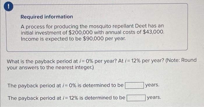 Required information
A process for producing the mosquito repellant Deet has an
initial investment of $200,000 with annual costs of $43,000.
Income is expected to be $90,000 per year.
What is the payback period at i= 0% per year? At i= 12% per year? (Note: Round
your answers to the nearest integer.)
The payback period at i= 0% is determined to be
уears.
The payback period at i= 12% is determined to be
years.
