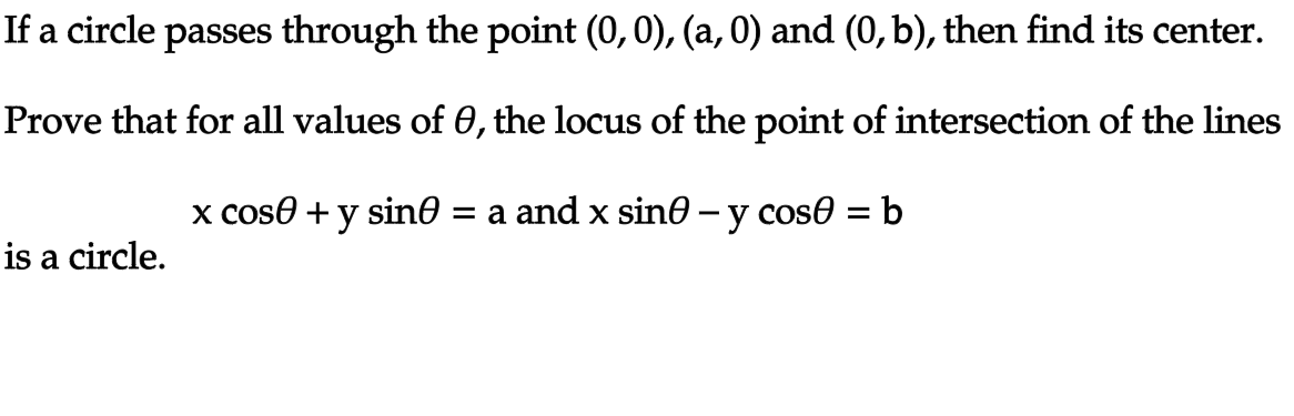 If a circle passes through the point (0, 0), (a, 0) and (0, b), then find its center.
Prove that for all values of 0, the locus of the point of intersection of the lines
x cose + y sin = a and x sinė – y cose = b
is a circle.
