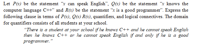 Let P(x) be the statement "x can speak English", Q(x) be the statement "x knows the
computer language C++" and R(x) be the statement "x is a good programmer". Express the
following clause in terms of P(x), Q(x) R(x), quantifiers, and logical connectives. The domain
for quantifiers consists of all students at your school.
"There is a student at your school if he knows C++ and he cannot speak English
then he knows C++ or he cannot speak English if and only if he is a good
programmer."
