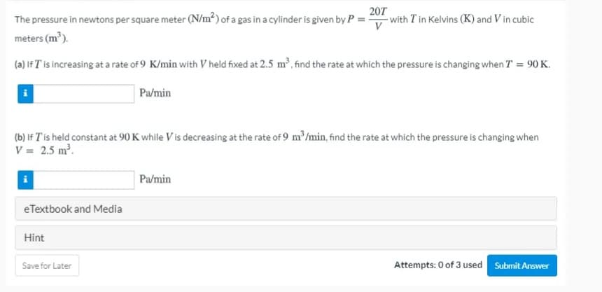 The pressure in newtons per square meter (N/m²) of a gas in a cylinder is given by P =
207
- with T in Kelvins (K) and V in cubic
meters (m³).
(a) If T is increasing at a rate of 9 K/min with V held fixed at 2.5 m', find the rate at which the pressure is changing when T = 90 K.
Pa/min
(b) If T'is held constant at 90 K while V is decreasing at the rate of 9 m'/min, find the rate at which the pressure is changing when
V = 2.5 m2.
i
Pa/min
eTextbook and Media
Hint
Save for Later
Attempts: 0 of 3 used Submit Answer
