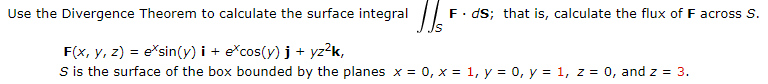 Use the Divergence Theorem to calculate the surface integral /
F. dS; that is, calculate the flux of F across S.
F(x, y, z) = e*sin(y) i + e*cos(y) j + yz?k,
S is the surface of the box bounded by the planes x = 0, x = 1, y = 0, y = 1, z = 0, and z = 3.
