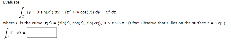 Evaluate
(y + 3 sin(x)) dx + (z2 + 4 cos(y)) dy + x3 dz
where C is the curve r(t) = (sin(t), cos(t), sin(2t)), o sts 2n. (Hint: Observe that C lies on the surface z =
2xy.)
F. dr =
