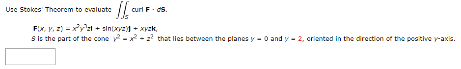 Use Stokes' Theorem to evaluate
curl F· dS.
F(x, y, z) = x?y°zi + sin(xyz)j + xyzk,
S is the part of the cone y? = x2 + z² that lies between the planes y = 0 and y = 2, oriented in the direction of the positive y-axis.
