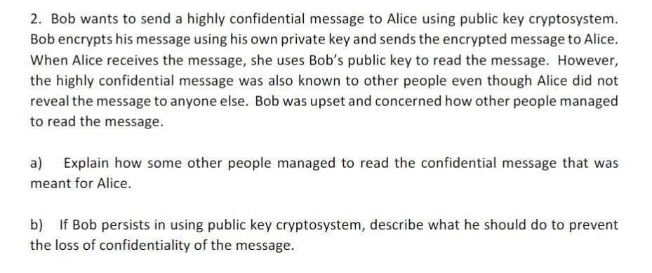 2. Bob wants to send a highly confidential message to Alice using public key cryptosystem.
Bob encrypts his message using his own private key and sends the encrypted message to Alice.
When Alice receives the message, she uses Bob's public key to read the message. However,
the highly confidential message was also known to other people even though Alice did not
reveal the message to anyone else. Bob was upset and concerned how other people managed
to read the message.
a) Explain how some other people managed to read the confidential message that was
meant for Alice.
b) If Bob persists in using public key cryptosystem, describe what he should do to prevent
the loss of confidentiality of the message.