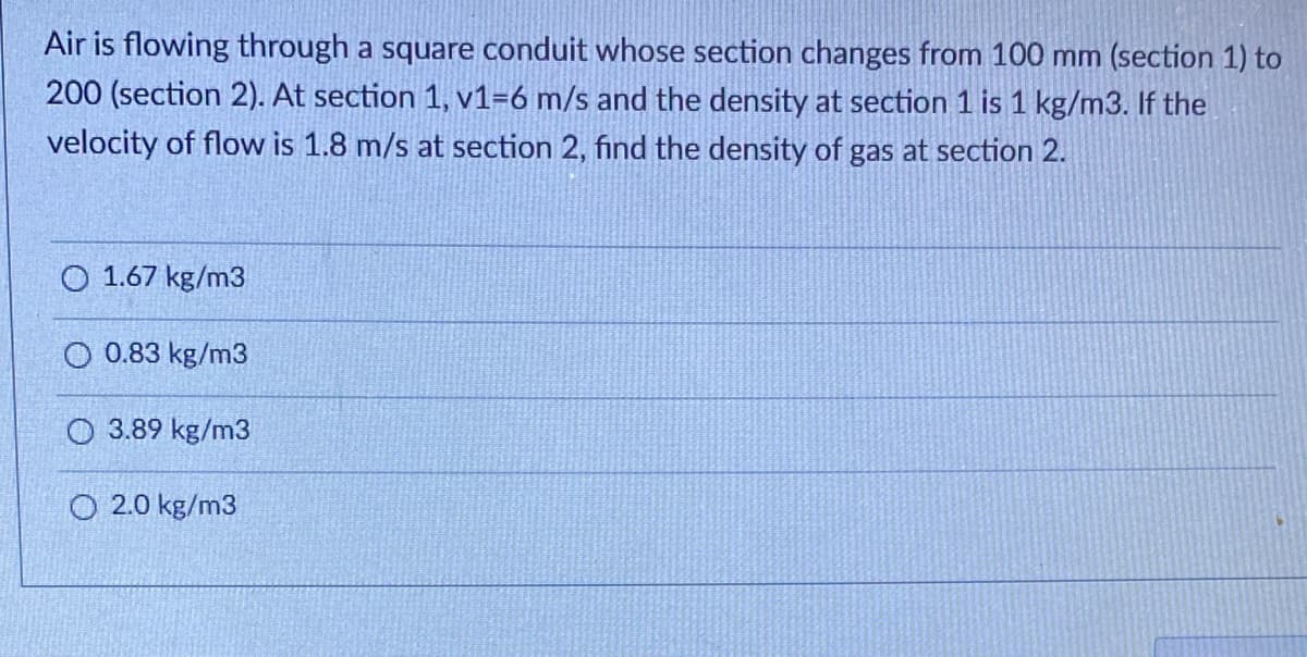 Air is flowing through a square conduit whose section changes from 100 mm (section 1) to
200 (section 2). At section 1, v1-6 m/s and the density at section 1 is 1 kg/m3. If the
velocity of flow is 1.8 m/s at section 2, find the density of gas at section 2.
O 1.67 kg/m3
O 0.83 kg/m3
O 3.89 kg/m3
O2.0 kg/m3