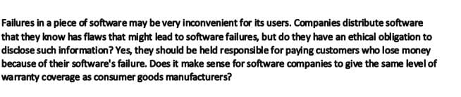 Failures in a piece of software may be very inconvenient for its users. Companies distribute software
that they know has flaws that might lead to software failures, but do they have an ethical obligation to
disclose such information? Yes, they should be held responsible for paying customers who lose money
because of their software's failure. Does it make sense for software companies to give the same level of
warranty coverage as consumer goods manufacturers?
