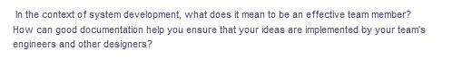 In the context of system development, what does it mean to be an effective team member?
How can good documentation help you ensure that your ideas are implemented by your team's
engineers and other designers?
