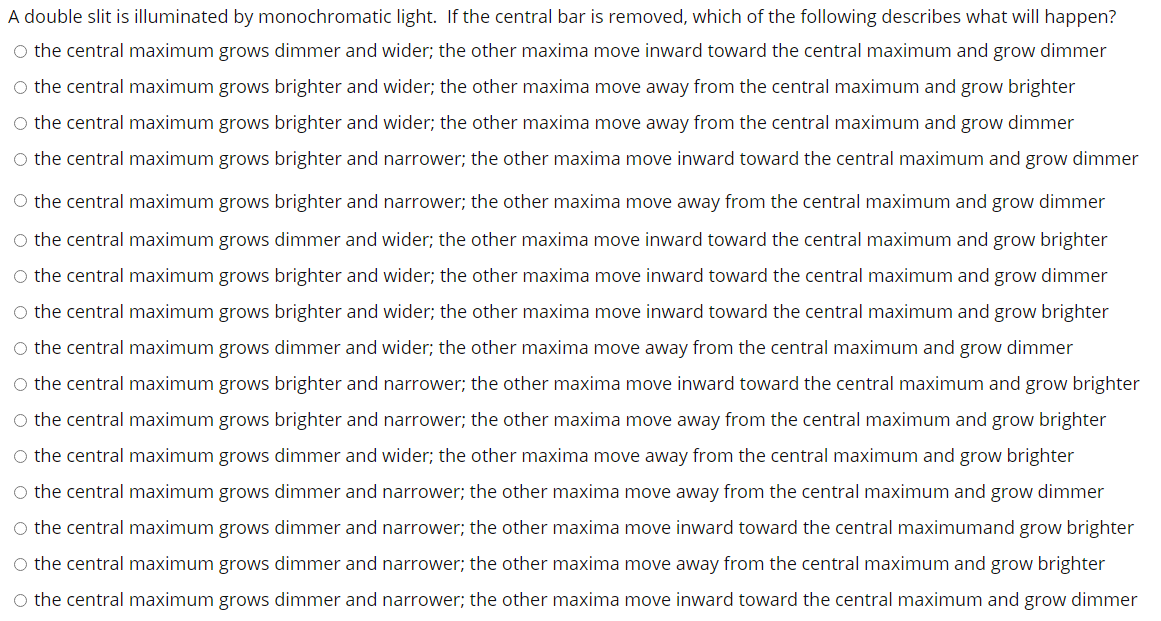 A double slit is illuminated by monochromatic light. If the central bar is removed, which of the following describes what will happen?
O the central maximum grows dimmer and wider; the other maxima move inward toward the central maximum and grow dimmer
O the central maximum grows brighter and wider; the other maxima move away from the central maximum and grow brighter
O the central maximum grows brighter and wider; the other maxima move away from the central maximum and grow dimmer
O the central maximum grows brighter and narrower; the other maxima move inward toward the central maximum and grow dimmer
O the central maximum grows brighter and narrower; the other maxima move away from the central maximum and grow dimmer
O the central maximum grows dimmer and wider; the other maxima move inward toward the central maximum and grow brighter
O the central maximum grows brighter and wider; the other maxima move inward toward the central maximum and grow dimmer
O the central maximum grows brighter and wider; the other maxima move inward toward the central maximum and grow brighter
O the central maximum grows dimmer and wider; the other maxima move away from the central maximum and grow dimmer
O the central maximum grows brighter and narrower; the other maxima move inward toward the central maximum and grow brighter
O the central maximum grows brighter and narrower; the other maxima move away from the central maximum and grow brighter
O the central maximum grows dimmer and wider; the other maxima move away from the central maximum and grow brighter
O the central maximum grows dimmer and narrower; the other maxima move away from the central maximum and grow dimmer
O the central maximum grows dimmer and narrower; the other maxima move inward toward the central maximumand grow brighter
O the central maximum grows dimmer and narrower; the other maxima move away from the central maximum and grow brighter
O the central maximum grows dimmer and narrower; the other maxima move inward toward the central maximum and grow dimmer
