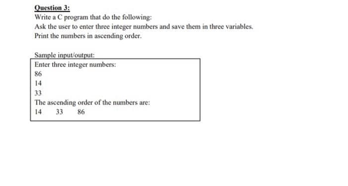 Question 3:
Write a C program that do the following:
Ask the user to enter three integer numbers and save them in three variables.
Print the numbers in ascending order.
Sample input/output:
Enter three integer numbers:
86
14
33
The ascending order of the numbers are:
14 33 86

