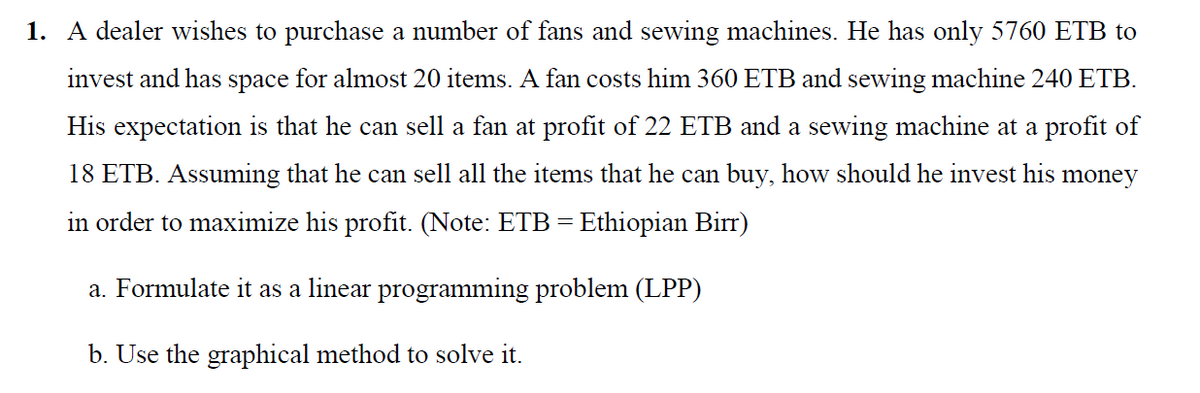 1. A dealer wishes to purchase a number of fans and sewing machines. He has only 5760 ETB to
invest and has space for almost 20 items. A fan costs him 360 ETB and sewing machine 240 ETB.
His expectation is that he can sell a fan at profit of 22 ETB and a sewing machine at a profit of
18 ETB. Assuming that he can sell all the items that he can buy, how should he invest his money
in order to maximize his profit. (Note: ETB - Ethiopian Birr)
a. Formulate it as a linear programming problem (LPP)
b. Use the graphical method to solve it.