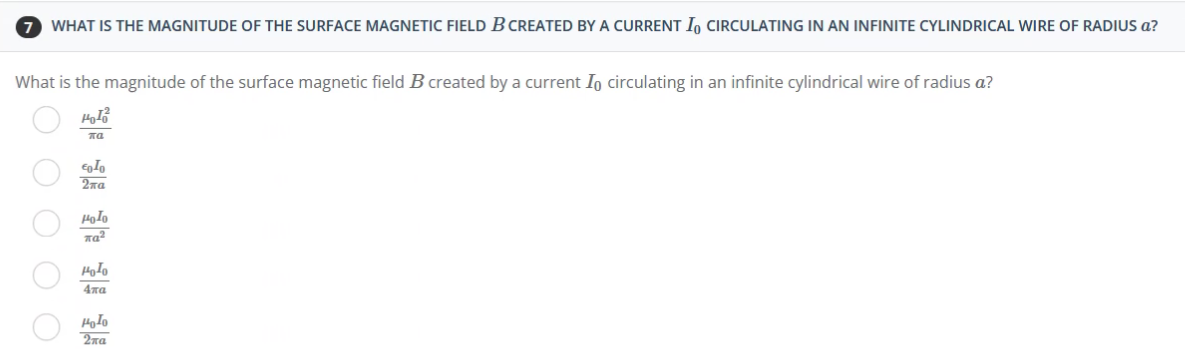 7 WHAT IS THE MAGNITUDE OF THE SURFACE MAGNETIC FIELD B CREATED BY A CURRENT I CIRCULATING IN AN INFINITE CYLINDRICAL WIRE OF RADIUS a?
What is the magnitude of the surface magnetic field B created by a current Io circulating in an infinite cylindrical wire of radius a?
μοιο
πα
εοΙο
Σπα
Ο Ο Ο Ο Ο
μοτο
παλ
μολο
Απα
μολο
2πα