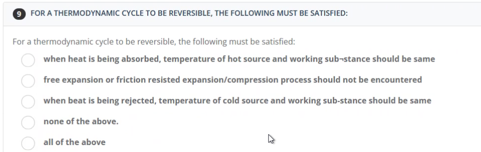 9
FOR A THERMODYNAMIC CYCLE TO BE REVERSIBLE, THE FOLLOWING MUST BE SATISFIED:
For a thermodynamic cycle to be reversible, the following must be satisfied:
when heat is being absorbed, temperature of hot source and working sub-stance should be same
free expansion or friction resisted expansion/compression process should not be encountered
when beat is being rejected, temperature of cold source and working sub-stance should be same
none of the above.
all of the above
00000