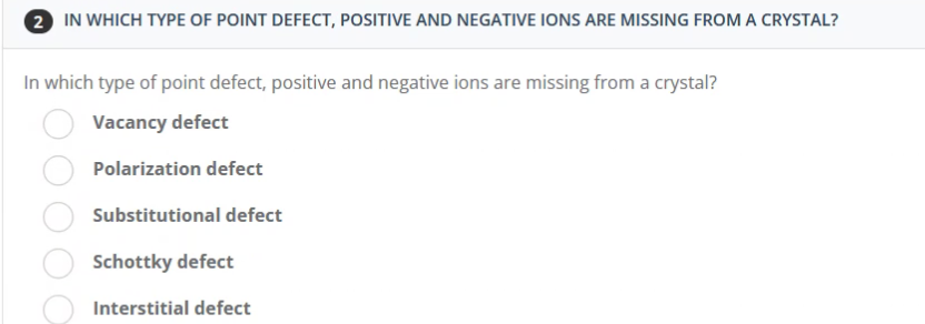 2 IN WHICH TYPE OF POINT DEFECT, POSITIVE AND NEGATIVE IONS ARE MISSING FROM A CRYSTAL?
In which type of point defect, positive and negative ions are missing from a crystal?
Vacancy defect
Polarization defect
Substitutional defect
Schottky defect
Interstitial defect