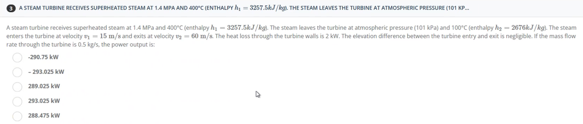 A STEAM TURBINE RECEIVES SUPERHEATED STEAM AT 1.4 MPA AND 400°C (ENTHALPY h₁ = 3257.5kJ/kg). THE STEAM LEAVES THE TURBINE AT ATMOSPHERIC PRESSURE (101 KP...
A steam turbine receives superheated steam at 1.4 MPa and 400°C (enthalpy h₁ = 3257.5kJ/kg). The steam leaves the turbine at atmospheric pressure (101 kPa) and 100°C (enthalpy h₂ = 2676kJ/kg). The steam
enters the turbine at velocity v₁ = 15 m/s and exits at velocity v2 = 60 m/s. The heat loss through the turbine walls is 2 kW. The elevation difference between the turbine entry and exit is negligible. If the mass flow
rate through the turbine is 0.5 kg/s, the power output is:
-290.75 kW
- 293.025 kW
289.025 kW
293.025 kW
288.475 kW
00
