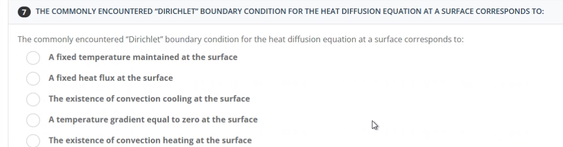 7 THE COMMONLY ENCOUNTERED "DIRICHLET" BOUNDARY CONDITION FOR THE HEAT DIFFUSION EQUATION AT A SURFACE CORRESPONDS TO:
The commonly encountered "Dirichlet" boundary condition for the heat diffusion equation at a surface corresponds to:
A fixed temperature maintained at the surface
A fixed heat flux at the surface
The existence of convection cooling at the surface
A temperature gradient equal to zero at the surface
The existence of convection heating at the surface
OOOOO