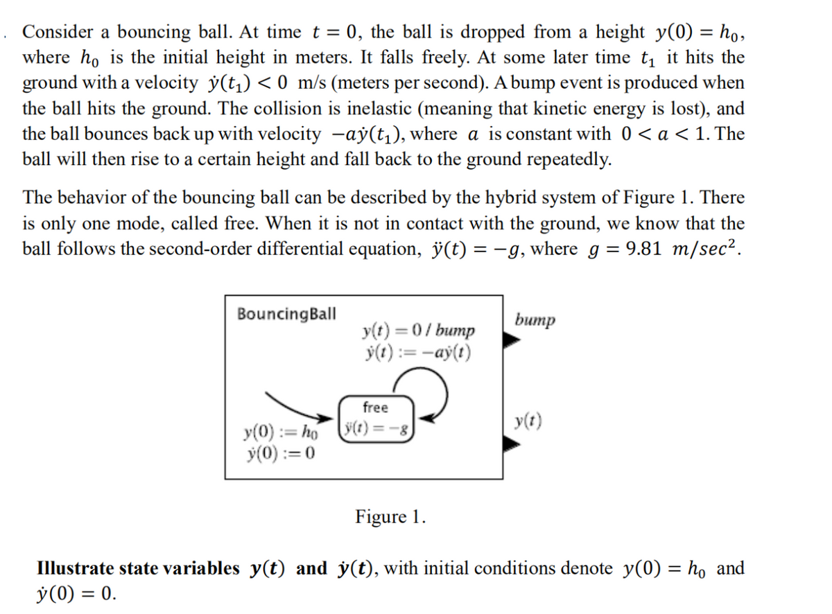 Consider a bouncing ball. At time t = 0, the ball is dropped from a height y(0) = ho,
where ho is the initial height in meters. It falls freely. At some later time t₁ it hits the
ground with a velocity ý(t₁) < 0 m/s (meters per second). A bump event is produced when
the ball hits the ground. The collision is inelastic (meaning that kinetic energy is lost), and
the ball bounces back up with velocity −ay(t₁), where a is constant with 0 < a < 1. The
ball will then rise to a certain height and fall back to the ground repeatedly.
The behavior of the bouncing ball can be described by the hybrid system of Figure 1. There
is only one mode, called free. When it is not in contact with the ground, we know that the
ball follows the second-order differential equation, ÿ(t) = −g, where g = 9.81 m/sec².
Bouncing Ball
bump
y(t) = 0/bump
y(t):= -ay(t)
free
y(t)=-8
y(t)
y(0) := hó
y(0) := 0
Figure 1.
Illustrate state variables y(t) and y(t), with initial conditions denote y(0) = ho and
y (0) = 0.