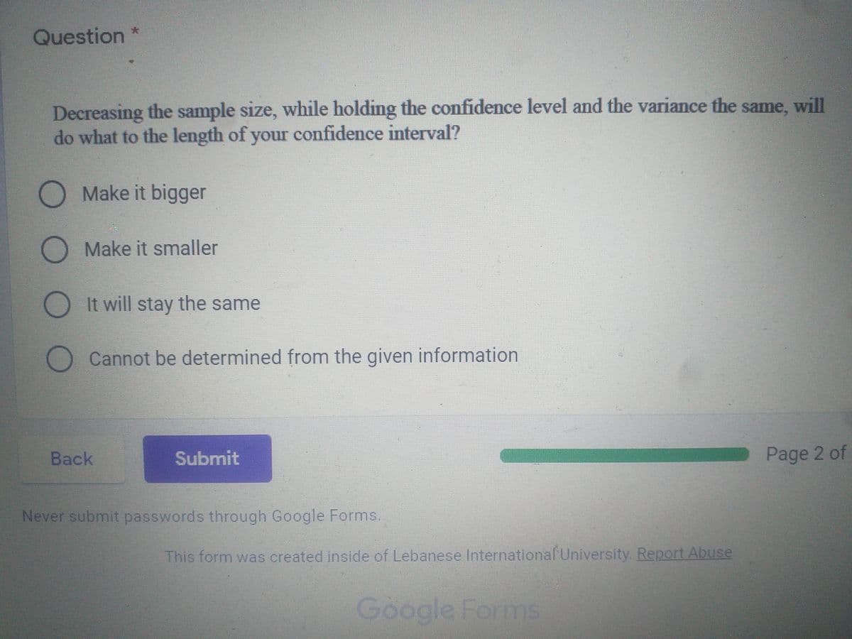 Question *
Decreasing the sample size, while holding the confidence level and the variance the same, will
do what to the length of your confidence interval?
O Make it bigger
Make it smaller
O It will stay the same
Cannot be determined from the given information
Back
Submit
Page 2 of
Never submit passwords through Google Forms.
This form was created inside of Lebanese International University. Report Abuse
Google Forms
