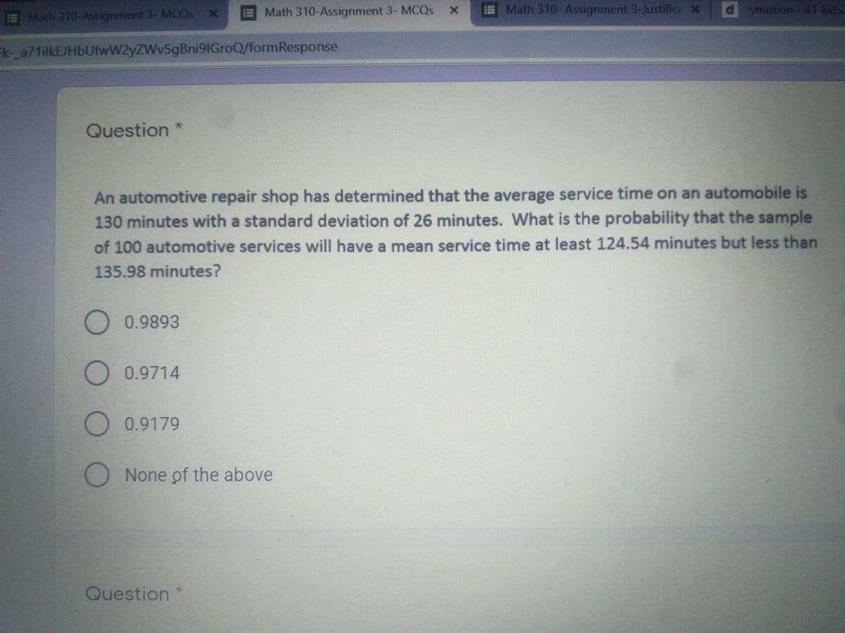 Math 310-Assignment 3- MCQS x
Math 310- Assignment 3-Justifica X
dymotion-41 ab
Math 310-Assignment 3- MCQS X
HANE
k-_a71ilkEJHbUfwW2yZWv5gBni91GroQ/formResponse
Question
An automotive repair shop has determined that the average service time on an automobile is
130 minutes with a standard deviation of 26 minutes. What is the probability that the sample
of 100 automotive services will have a mean service time at least 124.54 minutes but less than
135.98 minutes?
O 0.9893
0.9714
0.9179
None of the above
Question *
