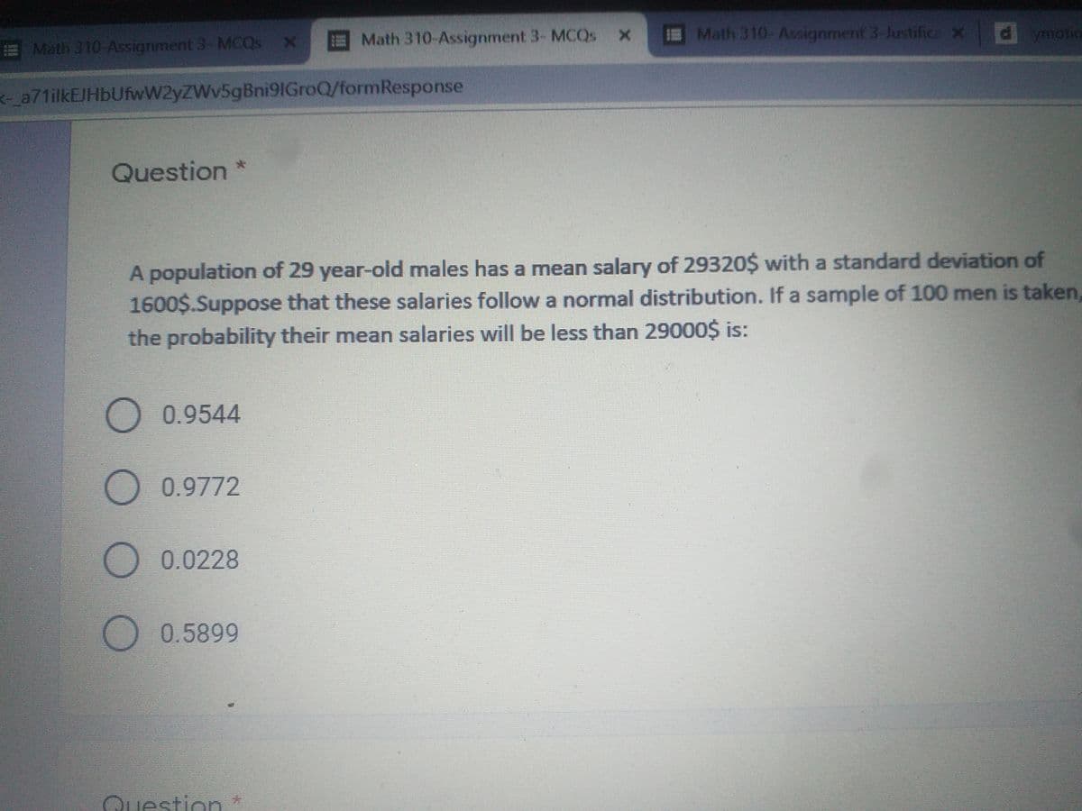 Math 310-Assignment 3- MCQS
E
Math 310-Assignment 3-Justifice xd
ymotic
Math 310-Assignment 3- MCQS
a71ilkEJHbUfwW2yZWv5gBni91GroQ/formResponse
Question
A population of 29 year-old males has a mean salary of 29320$ with a standard deviation of
1600$.Suppose that these salaries follow a normal distribution. If a sample of 100 men is taken,
the probability their mean salaries will be less than 29000$ is:
O 0.9544
O 0.9772
O 0.0228
0.5899
Question*
