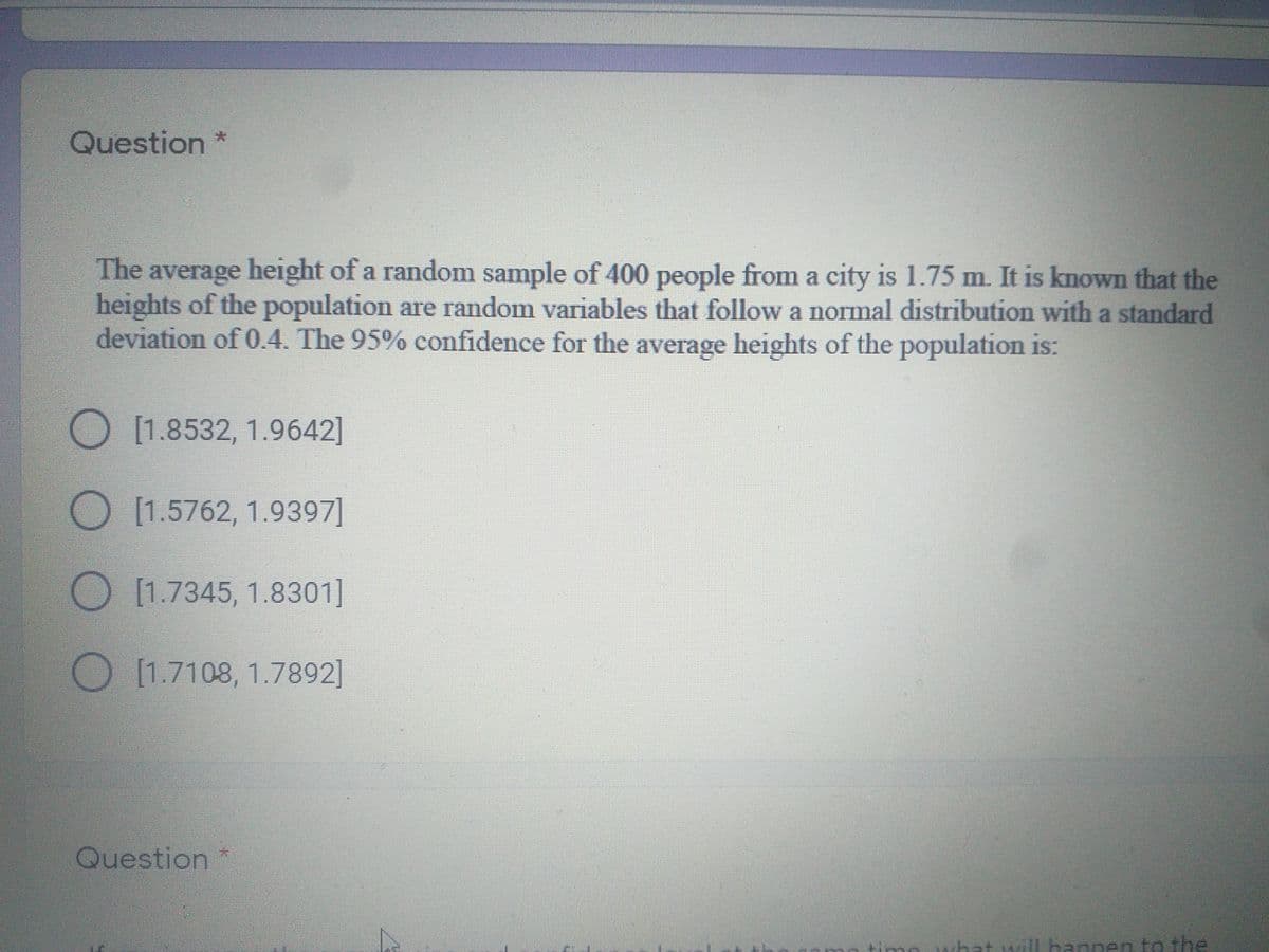 Question
The average height of a random sample of 400 people from a city is 1.75 m. It is known that the
heights of the population are random variables that follow a normal distribution with a standard
deviation of 0.4. The 95% confidence for the average heights of the population is:
O[1.8532, 1.9642]
[1.5762, 1.9397]
[1.7345, 1.8301]
[1.7108, 1.7892]
Question
hat
will hannen to the
