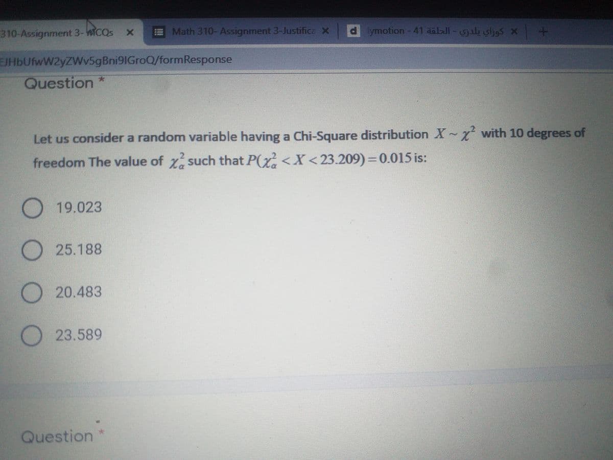 310-Assignment 3-eicos
Math 310-Assignment 3-Justifica X d
lymotion-41 aalJl-il sljes x +
SIHIC
EJHbUfwW2yZWv5gBni9IGroQ/formResponse
Question *
Let us consider a random variable having a Chi-Square distribution X~x with 10 degrees of
freedom The value of z such that P(y <X<23.209) = 0.015 is:
O 19.023
O25.188
O 20.483
23.589
Question
